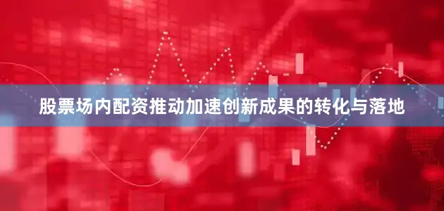 股票场内配资推动加速创新成果的转化与落地