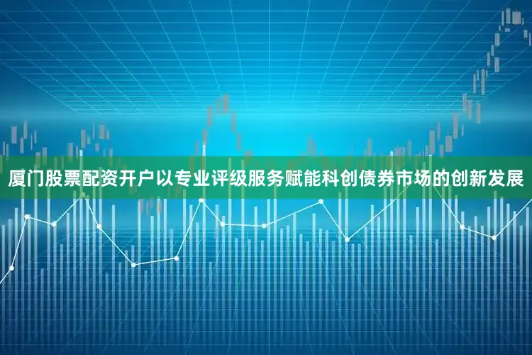 厦门股票配资开户以专业评级服务赋能科创债券市场的创新发展