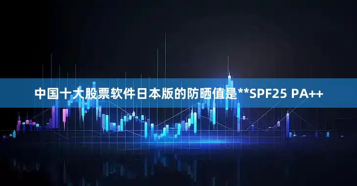 中国十大股票软件日本版的防晒值是**SPF25 PA++